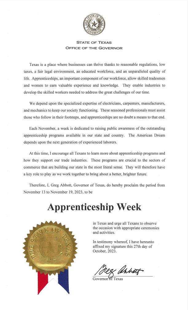 Texas is a place where businesses can thrive thanks to reasonable regulations, low taxes, a fair legal environment, an educated workforce, and an unparalleled quality of life. Apprenticeships, an important component of our workforce, allow skilled tradesmen and women to earn valuable experience and knowledge. They enable industries to develop the skilled workers needed to address the great challenges of our time. We depend upon the specialized expertise of electricians, carpenters, manufacturers, and mechanics to keep our society functioning. These seasoned professionals must assist those who follow in their footsteps, and apprenticeships are no doubt a means to that end. Each November, a week is dedicated to raising public awareness of the outstanding apprenticeship programs available in our state and country. The American Dream depends upon the next generation of experienced laborers. At this time, I encourage all Texans to learn more about apprenticeship programs and how they support our trade industries. These programs are crucial to the sector of commerce that are building our state in the most literal sense. They will therefore have a key role to play as we work together to bring about a better, brighter future. Therefore, I, Greg Abbott, Governor of Texas, do hereby proclaim the period from November 13 to November 19, 2023, to be Apprenticeship Week in Texas and urge all Texans to observe the occasion with appropriate ceremonies and activities. In testimony whereof, I have hereunto affixed my signature this 27th day of October, 2023. Greg Abbott, Governor of Texas.