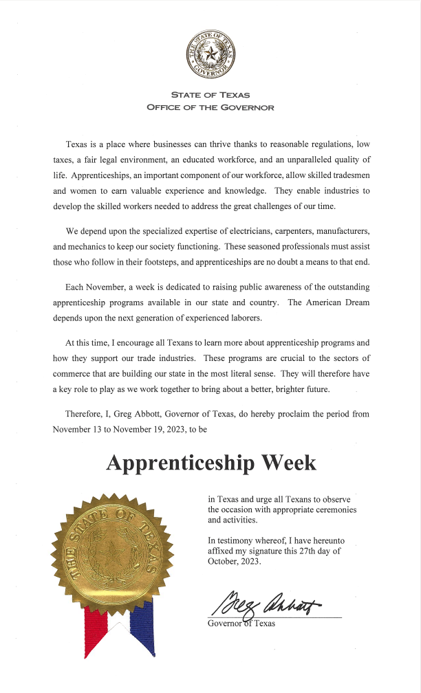 Texas is a place where businesses can thrive thanks to reasonable regulations, low taxes, a fair legal environment, an educated workforce, and an unparalleled quality of life. Apprenticeships, an important component of our workforce, allow skilled tradesmen and women to earn valuable experience and knowledge. They enable industries to develop the skilled workers needed to address the great challenges of our time. We depend upon the specialized expertise of electricians, carpenters, manufacturers, and mechanics to keep our society functioning. These seasoned professionals must assist those who follow in their footsteps, and apprenticeships are no doubt a means to that end. Each November, a week is dedicated to raising public awareness of the outstanding apprenticeship programs available in our state and country. The American Dream depends upon the next generation of experienced laborers. At this time, I encourage all Texans to learn more about apprenticeship programs and how they support our trade industries. These programs are crucial to the sector of commerce that are building our state in the most literal sense. They will therefore have a key role to play as we work together to bring about a better, brighter future. Therefore, I, Greg Abbott, Governor of Texas, do hereby proclaim the period from November 13 to November 19, 2023, to be Apprenticeship Week in Texas and urge all Texans to observe the occasion with appropriate ceremonies and activities. In testimony whereof, I have hereunto affixed my signature this 27th day of October, 2023. Greg Abbott, Governor of Texas.  